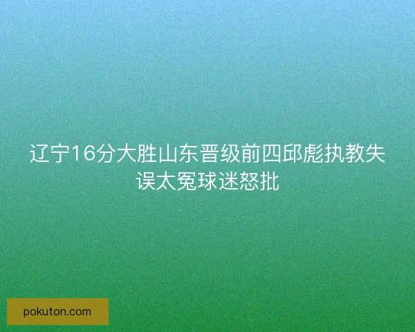 辽宁16分大胜山东晋级前四邱彪执教失误太冤球迷怒批