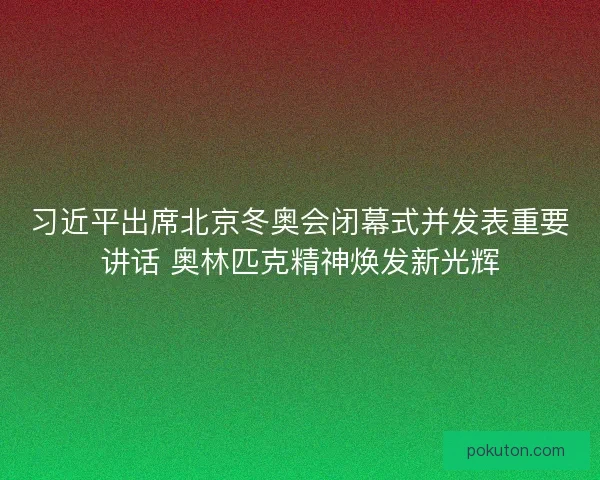 习近平出席北京冬奥会闭幕式并发表重要讲话 奥林匹克精神焕发新光辉